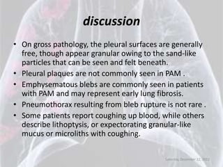 discussion
• On gross pathology, the pleural surfaces are generally
  free, though appear granular owing to the sand-like
  particles that can be seen and felt beneath.
• Pleural plaques are not commonly seen in PAM .
• Emphysematous blebs are commonly seen in patients
  with PAM and may represent early lung fibrosis.
• Pneumothorax resulting from bleb rupture is not rare .
• Some patients report coughing up blood, while others
  describe lithoptysis, or expectorating granular-like
  mucus or microliths with coughing.

                                            Saturday, December 22, 2012
 
