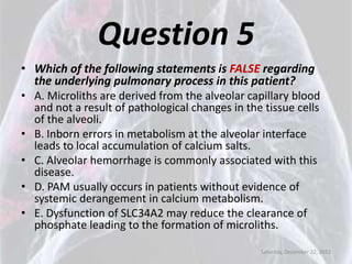 Question 5
• Which of the following statements is FALSE regarding
  the underlying pulmonary process in this patient?
• A. Microliths are derived from the alveolar capillary blood
  and not a result of pathological changes in the tissue cells
  of the alveoli.
• B. Inborn errors in metabolism at the alveolar interface
  leads to local accumulation of calcium salts.
• C. Alveolar hemorrhage is commonly associated with this
  disease.
• D. PAM usually occurs in patients without evidence of
  systemic derangement in calcium metabolism.
• E. Dysfunction of SLC34A2 may reduce the clearance of
  phosphate leading to the formation of microliths.

                                                 Saturday, December 22, 2012
 