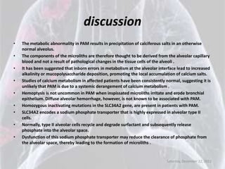 discussion
•   The metabolic abnormality in PAM results in precipitation of calciferous salts in an otherwise
    normal alveolus.
•   The components of the microliths are therefore thought to be derived from the alveolar capillary
    blood and not a result of pathological changes in the tissue cells of the alveoli .
•   It has been suggested that inborn errors in metabolism at the alveolar interface lead to increased
    alkalinity or mucopolysaccharide deposition, promoting the local accumulation of calcium salts.
•   Studies of calcium metabolism in affected patients have been consistently normal, suggesting it is
    unlikely that PAM is due to a systemic derangement of calcium metabolism .
•   Hemoptysis is not uncommon in PAM when inspissated microliths irritate and erode bronchial
    epithelium. Diffuse alveolar hemorrhage, however, is not known to be associated with PAM.
•   Homozygous inactivating mutations in the SLC34A2 gene, are present in patients with PAM.
•   SLC34A2 encodes a sodium phosphate transporter that is highly expressed in alveolar type II
    cells.
•   Normally, type II alveolar cells recycle and degrade surfactant and subsequently release
    phosphate into the alveolar space.
•   Dysfunction of this sodium phosphate transporter may reduce the clearance of phosphate from
    the alveolar space, thereby leading to the formation of microliths .


                                                                               Saturday, December 22, 2012
 