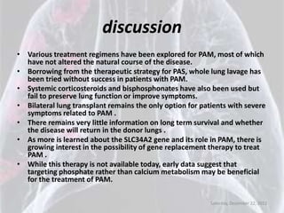 discussion
• Various treatment regimens have been explored for PAM, most of which
  have not altered the natural course of the disease.
• Borrowing from the therapeutic strategy for PAS, whole lung lavage has
  been tried without success in patients with PAM.
• Systemic corticosteroids and bisphosphonates have also been used but
  fail to preserve lung function or improve symptoms.
• Bilateral lung transplant remains the only option for patients with severe
  symptoms related to PAM .
• There remains very little information on long term survival and whether
  the disease will return in the donor lungs .
• As more is learned about the SLC34A2 gene and its role in PAM, there is
  growing interest in the possibility of gene replacement therapy to treat
  PAM .
• While this therapy is not available today, early data suggest that
  targeting phosphate rather than calcium metabolism may be beneficial
  for the treatment of PAM.

                                                           Saturday, December 22, 2012
 