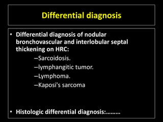 Differential diagnosis

• Differential diagnosis of nodular
  bronchovascular and interlobular septal
  thickening on HRC:
         –Sarcoidosis.
         –lymphangitic tumor.
         –Lymphoma.
         –Kaposi's sarcoma


• Histologic differential diagnosis:………
 