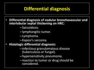 Differential diagnosis

• Differential diagnosis of nodular bronchovascular and
  interlobular septal thickening on HRC:
         – Sarcoidosis.
         – lymphangitic tumor.
         – Lymphoma.
         – Kaposi's sarcoma
• Histologic differential diagnosis:
         – Infectious granulomatous disease
           (tuberculous or fungal).
         – hypersensitivity pneumonia.
         – reaction to tumor or drug should be
           considered.
 