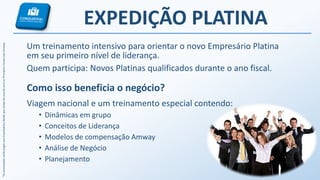 *AspremiaçõesserãopagasaosEmpresáriosdesdequeestejadeacordocomosPrincípiosComerciaisAmway.
EXPEDIÇÃO PLATINA
Um treinamento intensivo para orientar o novo Empresário Platina
em seu primeiro nível de liderança.
Quem participa: Novos Platinas qualificados durante o ano fiscal.
Como isso beneficia o negócio?
Viagem nacional e um treinamento especial contendo:
• Dinâmicas em grupo
• Conceitos de Liderança
• Modelos de compensação Amway
• Análise de Negócio
• Planejamento
 