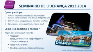 *AspremiaçõesserãopagasaosEmpresáriosdesdequeestejadeacordocomosPrincípiosComerciaisAmway.
SEMINÁRIO DE LIDERANÇA 2013 2014
Quem participa
1. Platinas e acima qualificados ou requalificados
durante o ano fiscal com total de 120.000 pontos GIP.
2. Safiras* novos e requalificados durante o ano fiscal
3. Esmeraldas e acima qualificados no ano fiscal
Como isso beneficia o negócio?
Viagem para Orlando/EUA incluindo:
• Passagem
aérea, alimentação, hospedagem e
transporte terreste
• Passeios na Disney
• Brindes especiais e reconhecimento
*Desde que seja o maior nível atingido historicamente
 