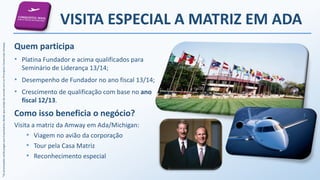*AspremiaçõesserãopagasaosEmpresáriosdesdequeestejadeacordocomosPrincípiosComerciaisAmway.
VISITA ESPECIAL A MATRIZ EM ADA
Quem participa
• Platina Fundador e acima qualificados para
Seminário de Liderança 13/14;
• Desempenho de Fundador no ano fiscal 13/14;
• Crescimento de qualificação com base no ano
fiscal 12/13.
Como isso beneficia o negócio?
Visita a matriz da Amway em Ada/Michigan:
• Viagem no avião da corporação
• Tour pela Casa Matriz
• Reconhecimento especial
 
