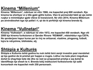 Kinema “Millenium”
Kinema “Millenium”, ndërtuar në vitin 1966, me kapacitet prej 600 vendesh. Kjo
kinema ka shërbyer si e tille gjatë gjithë kohës. Vlen të përmendet fakti që ajo është
ruajtur e mirëmbajtur gjatë viteve të tranzicionit. Në vitin 2014, Kinema Millenium
po zëvëndësohet nga një pallat i ri, që do të përfshijë një kinema brenda tij.
Kinema “Vullnetari”
Kinema “Vullnetari”, e ndërtuar në vitin 1972, me kapacitet 450 vendesh. Nga viti
2000 kjo kinema funksionon si Qender Rinore “REIMAR”, mbështëtur nga CEFA.
Ne qenderjane hapur kurse per te rinj ne artizanat, vizatime, pingpong, futboll,
lojra te ndryshme, biblioteke, etj.
Shtëpia e Kulturës
Shtëpia e Kulturës është godina ku nuk është bërë asnjë investim pasi mendohet
që kjo godinë do të prishet për hapjen e rrugës. Lidhur me kete plani rregullues
duhet te shqyrtoje kete ide dhe ne rast se propozohet prishja e saj duhet te
identifikoje nje shesh te ri. Brenda këtij institucioni funksiononte një sallë
koncertesh me kapacitet rreth 250 personash.
 