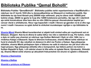 Biblioteka Publike “Qemal Boholli”
Biblioteka Publike “QemalBoholli”. Biblioteka publike është veperbamiresie e NazifBohollit e
ndertuar me 21 korrik 1935 dhe iu dorezuaBashkise se Elbasanit si institucion publik. Kjo
biblioteke ka nje fond librash prej 200000 mije vellimesh, prej te cileve rreth 160000 jane
botime shqip, 20000 ne gjuhe te huaj dhe 12000 koleksione periodiku. Qe nga viti i ndertimit
ajo është konstruktuar disa here dhe ne vitin 2004 ka pesuar rikonstruksion kapital pa i
cenuar vlerat e arkitektures. Nisur nga kapaciteti i madh i librave qe gjenden ne te si dhe nga
numri i madh i lexuesve ne qytet duhet te shikohet mundesiaper ngritjen e nje biblioteke te
re.
Xhamia Mbret Xhamia Mbret konsiderohet si objekt kulti simbol edhe për myslimanët sot në
Elbasan, Shqipëri. Nuk ka të dhëna të sakta lidhur me vitin e ndërtimit të saj. Për kohën, vinte
e dyta në radhë pas xhamisë së ndërtuar nga Sulltan Mehmeti i Dytë në vitin 1464, kur u
rindërtua Kalaja e Elbasanit. Sipas të dhënave krahasuese, xhamia Mbret është ndërtuar në
fund të shekullit XV. Ajo ndodhet në distancë të afërt me Portën e Kalasë. Nga pikëpamja
stilistike, xhamia Mbret përfaqëson tipin e faltores me sallë të mbuluar me çati druri dhe me
hajat përpara. Nga pikëpamja stilistike dhe e kompozimit, kjo faltore përkon me kohën e
Sulltan Bajazitit të Dytë, i cili ndërtoi xhami të tilla edhe në qytetet Berat, Gjirokastër, Shkodër
etj. Xhamia Mbret është xhamia që aktualisht frekuentohet më shumë në qytetin e Elbasanit.
Xhamia e Nazireshës
Xhamia e Ballias
Xhamitë e prishura në Elbasan
 