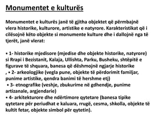 Monumentet e kulturës
Monumentet e kulturës janë të gjitha objektet që përmbajnë
vlera historike, kulturore, artistike e natyrore. Karakteristikat që i
cilësojnë këto objekte si monumente kulture dhe i dallojnë nga të
tjerët, janë vlerat:
⦁ 1- historike mjedisore (mjedise dhe objekte historike, natyrore)
si Rrapi i Bezistanit, Kalaja, Ullishta, Parku, Busheku, shtëpitë e
figurave të shquara, banesa që dëshmojnë ngjarje historike
, ⦁ 2- arkeologjike (vegla pune, objekte të përdorimit familjar,
punime artistike, qendra banimi të hershme etj)
⦁ 3- etnografike (veshje, zbukurime në gdhendje, punime
artizanale, argjendarie)
⦁ 4- arkitekturore dhe ndërtimore qytetare (banesa tipike
qytetare për periudhat e kaluara, rrugë, cesma, shkolla, objekte të
kultit fetar, objekte simbol për qytetin).
 