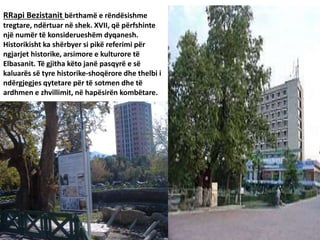 RRapi Bezistanit bërthamë e rëndësishme
tregtare, ndërtuar në shek. XVII, që përfshinte
një numër të konsiderueshëm dyqanesh.
Historikisht ka shërbyer si pikë referimi për
ngjarjet historike, arsimore e kulturore të
Elbasanit. Të gjitha këto janë pasqyrë e së
kaluarës së tyre historike-shoqërore dhe thelbi i
ndërgjegjes qytetare për të sotmen dhe të
ardhmen e zhvillimit, në hapësirën kombëtare.
 