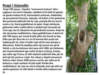 Rrapi i Vojvodës
Rrapi 700 vjeçar, i shpallur “monument kulture” dhe i
pagëzuar me emrin Vojvoda, ndodhet në të dalë të qytetit,
në pjesën lindore të tij. Komandanti ushtarak, mëkëmbës
në perandorinë Osmane, Vojvoda, në kohën e lirë qetësohej
dhe pushonte pikërisht tek ky rrap, prandaj dhe ka marrë
emrin e tij, thonë gojëdhënat në qytet. Rrapi shërbente
gjithashtu edhe si pikë takimi e drejtimi për karvanët që
vinin nga vise të ndryshme të perandorisë osmane. Rrapi ka
një një pamje madhështore. Sipas gojëdhënave ai duhet të
jetë 700 vjeçar, por mund të jetë edhe më shumë se kaq.
Edhe pse për disa vite ai u la në harresë dhe asnjë nuk
kujdesej për të, vitet e fundit rrapi sërish mori pamjen e
dikurshme. Rrëzë tij ndodhej edhe një çezmë me ujë të
ftohtë, e cila ka ekzistuar deri para vitit 1990, që shërbente
për shumë kalimtarë nga rrethe të tjera si Korça, Erseka,
apo edhe nga Tirana, të cilët ndalonin pikërisht këtu për të
pirë ujë tek çezma e rrapit. Por mbasi u shpall monument
kulture mbas viteve 1990 çezma u prish, por edhe pa të
bukuria e rrapit vazhdon të jetë tepër fisnike dhe
madhështore. Ky rrap me emrin Vojvodë, pret çdo ditë me
qindra qytetarë, të cilët kohët e fundit edhe kujdesen për
të.
 