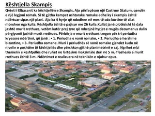 Kështjella Skampis
Qyteti i Elbasanit ka kështjellën e Skampis. Ajo përfaqëson një Castrum Statum, qendër
e një legjoni romak. Si të gjitha kampet ushtarake romake edhe ky i skampis është
ndërtuar sipas një plani. Ajo ka 4 hyrje që ndodhen në mes të cdo kurtine të cilat
mbrohen nga kulla. Kështjella është e pajisur me 26 kulla.Kullat janë plotësisht të dala
jashtë murit rrethues, vetëm katër prej tyre që mbrojnë hyrjet e rrugës decumanus dalin
përgjysmë jashtë murit rrethues. Përbërja e murit rrethues tregon për tri periudha
kryesore ndërtimi, që janë : ⦁ 1. Periudha e vonë romake, ⦁ 2. Periudha e hershme
bizantine, ⦁ 3. Periudha osmane. Muri i periudhës së vonë romake gjendet kudo në
nivelin e poshtëm të kështjellës dhe përshkon gjithë planimetrinë e saj. Ngrihet mbi
themelin e kështjellës dhe ruhet në lartësinë maksimale deri në 5 m. Trashesia e murit
rrethues është 3 m. Ndërtimet e realizuara në teknikën e njohur opus.
 