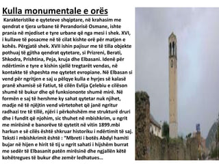Kulla monumentale e orës
Karakteristike e qyteteve shqiptare, në krahasim me
qendrat e tjera urbane të Perandorisë Osmane, ishte
prania në mjediset e tyre urbane që nga mesi i shek. XVI,
i kullave të posacme në të cilat kishte orë për matjen e
kohës. Përgjatë shek. XVII ishin pajisur me të tilla objekte
pothuaj të gjitha qendrat qytetare, si Prizreni, Berati,
Shkodra, Prishtina, Peja, kruja dhe Elbasani. Idenë për
ndërtimin e tyre e kishin sjellë tregtarët vendas, në
kontakte të shpeshta me qytetet evropiane. Në Elbasan si
vend për ngritjen e saj u pëlqye kulla e hyrjes së kalasë
pranë xhamisë së Fatiut, të cilën Evlija Çelebiu e cilëson
shumë të bukur dhe që funksiononte shumë mirë. Në
formën e saj të hershme ky sahat qytetar nuk njihet,
madje në të njëjtin vend vërtetohet që janë ngritur
radhazi tre të tillë, njëri i përkohshëm me strukturë druri
dhe i fundit që njohim, sic thuhet në mbishkrim, u ngrit
me mirësinë e banorëve të qytetit në vitin 1899.mbi
harkun e së cilës është shkruar historiku i ndërtimit të saj.
Teksti i mbishkrimit është : “Mbreti i botës Abdyl hamiti
bujar në hijen e hirit të tij u ngrit sahati i hijshëm burrat
me sedër të Elbasanit patën mirësinë dhe ngjallën këtë
kohëtregues të bukur dhe zemër ledhatues…
 