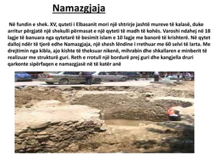 Namazgjaja
Në fundin e shek. XV, quteti i Elbasanit mori një shtrirje jashtë mureve të kalasë, duke
arritur përgjatë një shekulli përmasat e një qyteti të madh të kohës. Varoshi ndahej në 18
lagje të banuara nga qytetarë të besimit islam e 10 lagje me banorë të krishterë. Në qytet
dalloj ndër të tjerë edhe Namazgjaja, një shesh lëndine i rrethuar me 60 selvi të larta. Me
drejtimin nga kibla, ajo kishte të theksuar nikenë, mihrabin dhe shkallaren e minberit të
realizuar me strukturë guri. Reth e rrotull një bordurë prej guri dhe kangjella druri
qarkonte sipërfaqen e namazgjasë në të katër anë
 