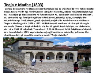 Teqja e Madhe (1803)
Qendra Bektashiane në Elbasan është themeluar nga dy shenjtorë të tyre, Fakri e Xhefai
Babai. Fakriu rrjedh nga fisi timuri i cili sot quhet Hajrullau, ndërsa fisi Xhefai rrjedh nga
fisi i Haskajve që ekzistojnë dhe në fund shekullin XX. Baballarët të cilët kanë drejtuar T.
M. kanë qenë nga familje të njohura të këtij qyteti, si familja Balza, Ekmekçiu dhe
veçanërisht nga familja Dedei, pesë pjesëtarë prej së cilës kanë drejtuar e rindërtuar
Teqen e Madhe gjatë v. 1874 – 1962. Në këtë teqe të vendosur në të majtë të rrugës
nacionale Elbasan – Korçë në kodrën e bukur të qytetit kanë shërbyer me përkushtim
deri në v. 1967 12 baballarë. Themeluesi i T. M. të Elbasanit është Fakri Mustafa Babai.
Ai e themeloi në v. 1803. Veprimtaria e saj e gjithanëshme patriotike, kulturore dhe
shpirtërore bëri që populli ta quajë me emrin “Teqja e Madhe”.
 