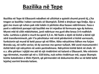 Bazilika në Tepe
Bazilika në Tepe të Elbasanit ndodhet në ullishtat e qytetit shumë pranë tij, ç’ka
tregon se bazilika i takon varrezës së Skampisit. Është e drejtuar nga lindja. Ajo u
gjet me mure që ruhen pak mbi tokën U përkiste disa fazave ndërtimore. Faza e
parë e ndërtimit paraqet një bazilikë me tri mjedise të formuara nga dy kolona.
Muret mbi të cilët mbështetet, janë ndërtuar me gurë dhe breza 3-4 rradhësh
tulle. Lartësia e plotë e murit ka qenë 5,5 m. Në fazën e dytë në kishë u bënë një
sërë transformimesh, për t’ia përshtatur më mirë përdorimit si kishë varrezash,
funksionin që mund të ketë pasur që në fillim. Këto ndryshime lidhen me futjen
Brenda saj, në nefin verior, të dy varreve me qemer tullash. Më vonë monumentit i
është bërë një ndryshim në anën perëndimore. Ndryshimi është bërë në shek. VI
e.s. dhe përkon i njëjtë me atë të një rindërtimi në kalanë e Elbasanit. Me rrënimin
nga tërmetet, mundet që në v. 518 kisha, nuk eshte rindërtuar më, sepse Skampis
kishte katedralen e Shën Pjetrit, që përmendet në dokumente dhe se në këtë kohë
lejohej varrimi brenda kalave.
 