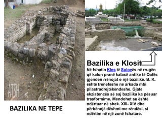 BAZILIKA NE TEPE
Bazilika e Klosit
Në fshatin Klos të Sulovës në rrugën
që kalon pranë kalasë antike të Qafës
gjenden rrënojat e një bazilike. B. K.
është trenefëshe në arkada mbi
pilastradrejtëkëndëshe. Gjatë
ekzistencës së saj bazilika ka pësuar
trasformime. Mendohet se është
ndërtuar në shek. XIII- XIV dhe
përbënnjë dëshmi me rëndësi, si
ndërtim në një zonë fshatare.
 