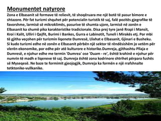 Monumentet natyrore
Zona e Elbasanit së formave të relievit, të shoqëruara me një botë të pasur bimore e
shtazore. Për fat turizmi shquhet për potencialin turistik të saj, falë pozitës gjegrafike të
favorshme, larmisë së mikroklimës, pasurive të shumta ujore, larmisë në zonën e
Elbasanit ka shumë pika karakteristike tradicionale. Disa prej tyre janë Rrapi i Mansit,
Kroi i Kalit, Ulliri i Qejfit, Burimi i Bankes, Gurra e Labinotit, Tuneli i Mirakës etj. Por mbi
të gjitha veçohen për turizmin liqenete Dumresë, Llixhat e Elbasanit, Gjinari e Busheku.
Si kudo turizmi edhe në zonën e Elbasanit përbën një sektor të rëndësishëm jo vetëm për
vlerën ekonomike, por edhe për atë kulturore e historike.Dumreja, gjithashtu Pllaja e
Dumresë, e njohur edhe me termin 'Dumrea' ose 'Duam - re', është krahinë e njohur për
numrin të madh e liqeneve të saj. Dumreja është zona kodrinore shtrihet përpara fushës
së Myseqesë. Ne baze te formimit gjeojogjik, Dumreja ka formën e një rrafshnalte
tetktonike-vullkanike.
 