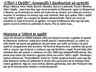 “Ulliri i Qejfit”, tempulli i dashurisë së qytetit
Rrapi i Mansit, Kroi i Kalit, Burimi i Bankës, Gurra e Labinotit, Tuneli i Mirakës,
Ulliri i Qejfit… Janë këto disa nga zonat turistike të Elbasanit, qytet në Shqipërinë
e Mesme, që të tërheqin jo vetëm për bukuritë që ofrojnë, por edhe për emrat e
veçantë, të vendosur në shekuj nga vetë vizitorët. Mes tyre spikat ‘Ulliri i qejfit’,
ose ‘Ullini i qejfit’ siç e quajnë në dialekt elbasanllinjtë. Është një vend që
ndodhet në majë të kurorës së gjelbër, në hyrje të Elbasanit dhe nga kjo pikë
qyteti mund të shihet në pëllëmbë të dorës. Por jo vetëm kaq..
Historia e ‘Ullirit të qejfit’
Janë më shumë se 20000 hektarë ullinj që krijojnë kurorën e gjelbër të qytetit
të Elbasanit. Kultivimi i këtij druri është pasion i elbasanllinjve, jo vetëm se
ulliri është një pemë që gjelbëron në çdo stinë, por edhe se frutet e tij janë
mjaft të ushqyeshme dhe kurative. Në fund të kësaj kurore, ndodhet një pemë
ulliri e veçuar nga të tjerat, e rrethuar nga një lëndinë e vogël. Pranë këtij ulliri
ndodhet dhe një çezmë, e ndërtuar në vitin 1900 nga kalajasiPalShuteriqi. Kjo
pemë prej mëse një shekull e gjysmë njihet me emrin ‘Ulliri i qejfit’. Etnologu i
njohur elbasanas, ThanasMeksi, thotë se “është quajtuar kështu pasi nga kjo
pikë Elbasani shihej në pëllëmbë të dorës dhe panorama që të shfaqej ishte
vetëm gjelbërim. Nga ky vend shihej ullishta gjithandej, deri afër Petreshit dhe
ajo që të ofrohej ishte vërtetë e mrekullueshme”.
 