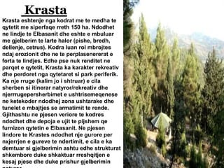 Krasta
Krasta eshtenje nga kodrat me te medha te
qytetit me siperfaqe rreth 150 ha. Ndodhet
ne lindje te Elbasanit dhe eshte e mbuluar
me gjelberim te larte halor (pishe, bredh,
dellenje, cetrus). Kodra luan rol mbrojtes
ndaj erozionit dhe ne te perplasenererat e
forta te lindjes. Edhe pse nuk renditet ne
parqet e qytetit, Krasta ka karakter rekreativ
dhe perdoret nga qytetaret si park periferik.
Ka nje rruge (kalim jo i shtruar) e cila
sherben si itinerar natyror/rekreativ dhe
njerrrugepersherbimet e ushtrisemeqenese
ne ketekoder ndodhej zona ushtarake dhe
tunelet e mbajtjes se armatimit te rende.
Gjithashtu ne pjesen veriore te kodres
ndodhet dhe depoja e ujit te pijshem qe
furnizon qytetin e Elbasanit. Ne pjesen
lindore te Krastes ndodhet nje gurore per
nxjerrjen e gureve te ndertimit, e cila e ka
demtuar si gjelberimin ashtu edhe strukturat
shkembore duke shkaktuar rreshqitjen e
kesaj pjese dhe duke prishur gjelberimin
 