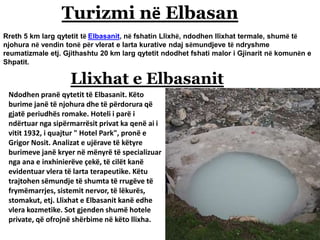 Turizmi në Elbasan
Rreth 5 km larg qytetit të Elbasanit, në fshatin Llixhë, ndodhen llixhat termale, shumë të
njohura në vendin tonë për vlerat e larta kurative ndaj sëmundjeve të ndryshme
reumatizmale etj. Gjithashtu 20 km larg qytetit ndodhet fshati malor i Gjinarit në komunën e
Shpatit.
Llixhat e Elbasanit
Ndodhen pranë qytetit të Elbasanit. Këto
burime janë të njohura dhe të përdorura që
gjatë periudhës romake. Hoteli i parë i
ndërtuar nga sipërmarrësit privat ka qenë ai i
vitit 1932, i quajtur " Hotel Park", pronë e
Grigor Nosit. Analizat e ujërave të këtyre
burimeve janë kryer në mënyrë të specializuar
nga ana e inxhinierëve çekë, të cilët kanë
evidentuar vlera të larta terapeutike. Këtu
trajtohen sëmundje të shumta të rrugëve të
frymëmarrjes, sistemit nervor, të lëkurës,
stomakut, etj. Llixhat e Elbasanit kanë edhe
vlera kozmetike. Sot gjenden shumë hotele
private, që ofrojnë shërbime në këto llixha.
 