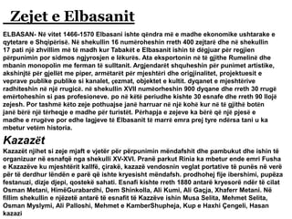 Zejet e Elbasanit
ELBASAN- Në vitet 1466-1570 Elbasani ishte qëndra më e madhe ekonomike ushtarake e
qytetare e Shqipërisë. Në shekullin 16 numëroheshin rreth 400 zejtarë dhe në shekullin
17 pati një zhvillim më të madh kur Tabakët e Elbasanit ishin të dëgjuar për regjien
përpunimin por sidmos ngjyrosjen e lëkurës. Ata eksportonin në të gjithe Rumelinë dhe
mbanin monopolin me ferman të sulltanit. Argjendarët shquheshin për punimet artistike,
akshinjtë për gjellët me piper, armëtarët për mjeshtëri dhe origjinalitet, projektuesit e
veprave publike publike si kanalet, çezmat, objektet e kultit. dyqanet e mjeshtërive
radhiteshin në një rrugicë. në shekullin XVII numëorheshin 900 dyqane dhe rreth 30 rrugë
emërtoheshin si pas profesioneve. po në këtë periudhe kishte 30 esnafe dhe rreth 90 llojë
zejesh. Por tashmë këto zeje pothuajse janë harruar në një kohë kur në të gjithë botën
janë bërë një tërheqje e madhe për turistët. Përhapja e zejeve ka bërë që një pjesë e
madhe e rrugëve por edhe lagjeve të Elbasanit të marrë emra prej tyre ndërsa tani u ka
mbetur vetëm historia.
Kazazët
Kazazët njihet si zeje mjaft e vjetër për përpunimin mëndafshit dhe pambukut dhe ishin të
organizuar në esnafqë nga shekulli XV-XVI. Pranë parkut Rinia ka mbetur ende emri Fusha
e Kazazëve ku mjeshtërit kallfë, çirakë, kazazë vendosnin veglat portative të punës në verë
për të derdhur lëndën e parë që ishte kryesisht mëndafsh. prodhohej fije ibershimi, pupëza
festanuzi, dizje djepi, qostekë sahati. Esnafi kishte rreth 1880 antarë kryesorë ndër të cilat
Osman Metani, HimëGurabardhi, Dem Shinkolla, Ali Kumi, Ali Gaçja, Xhaferr Metani. Në
fillim shekullin e njëzetë antarë të esnafit të Kazzëve ishin Musa Selita, Mehmet Selita,
Osman Myslymi, Ali Palloshi, Mehmet e KamberShupheja, Kup e Haxhi Çengeli, Hasan
kazazi
 