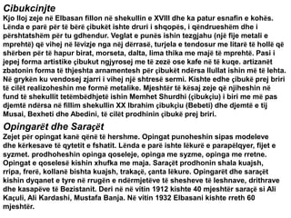 Cibukcinjte
Kjo lloj zeje në Elbasan fillon në shekullin e XVIII dhe ka patur esnafin e kohës.
Lënda e parë për të bërë çibukët ishte druri i shqopës, i qëndrueshëm dhe i
përshtatshëm për tu gdhendur. Veglat e punës ishin tezgjahu (një fije metali e
mprehtë) që vihej në lëvizje nga nëj dërrasë, turjela e tendosur me litarë të hollë që
shërben për të hapur birat, morseta, dalta, lima thika me majë të mprehtë. Pasi i
jepej forma artistike çibukut ngjyrosej me të zezë ose kafe në të kuqe. artizanët
zbatonin forma të thjeshta arnamentesh për çibukët ndërsa llullat ishin më të lehta.
Në grykën ku vendosej zjarri i vihej një shtresë sermi. Kishte edhe çibukë prej briri
të cilët realizoheshin me formë metalike. Mjeshtër të kësaj zeje që njiheshin në
fund të shekullit tetëmbëdhjetë ishin Memhet Shurdhi (çibukçiu) i biri me më pas
djemtë ndërsa në fillim shekullin XX Ibrahim çibukçiu (Bebeti) dhe djemtë e tij
Musai, Bexheti dhe Abedini, të cilët prodhinin çibukë prej briri.
Opingarët dhe Saraçët
Zejet për opingat kanë qënë të hershme. Opingat punoheshin sipas modeleve
dhe kërkesave të qytetit e fshatit. Lënda e parë ishte lëkurë e parapëlqyer, fijet e
syzmet. prodhoheshin opinga qoseleje, opinga me syzme, opinga me rretne.
Opingat e qoselesë kishin xhufka me maja. Saraçët prodhonin shala kuajsh,
rripa, frerë, kollanë bishta kuajsh, trakaçë, çanta lëkure. Opingarët dhe saraçët
kishin dyqanet e tyre në rrugën e ndërmjetëve të shesheve të leshnave, drithrave
dhe kasapëve të Bezistanit. Deri në në vitin 1912 kishte 40 mjeshtër saraçë si Ali
Kaçuli, Ali Kardashi, Mustafa Banja. Në vitin 1932 Elbasani kishte rreth 60
mjeshtër.
 