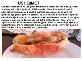 USHQIMET
“Vend të rëndësishëm në ushqimin tradicional të Elbasanit zënë mishi, perimet,
brumërat, vaji i ullirit, gjalpi etj.. Në Elbasan ka një traditë shumë të gjatë të
kulinarisë ballkanike, apo më saktë të kuzhinës osmane, nga që ka qenë një
kështjellë, një qendër garnizoni osmane. Në Elbasan kanë mbetur disa ushqime që
edhe në Turqi janë zhdukur“Do ta quanin bukë brenda bukës, sepse në fakt pjesa
kryesore e bugaçes është peta, por nuk është ashtu. Sekreti i kësaj shije të
papërsëritshme është sasia dhe cilësia e gjalpit. Nëse në rrethe të tjera përdoret
kryesisht margarinë në pregatitjen e bugaçeve, Elbasani përdor vetëm gjalpin e
dhisë dhe kur nuk arrin ta gjejë atë, gjalp deleje .
 