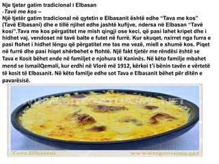 Nje tjeter gatim tradicional i Elbasan
-Tavë me kos –
Një tjetër gatim tradicional në qytetin e Elbasanit është edhe “Tava me kos”
(Tavë Elbasani) dhe e tillë njihet edhe jashtë kufijve, ndersa në Elbasan “Tavë
kosi”.Tava me kos përgatitet me mish qingji ose keci, që pasi lahet kripet dhe i
hidhet vaj, vendoset në tavë balte e futet në furrë. Kur skuqet, nxirret nga furra e
pasi ftohet i hidhet lëngu që përgatitet me tas me vezë, miell e shumë kos. Piqet
në furrë dhe pasi hiqet shërbehet e ftohtë. Një fakt tjetër me rëndësi është se
Tava e Kosit bëhet ende në familjet e njohura të Kaninës. Në këto familje mbahet
mend se IsmailQemali, kur erdhi në Vlorë më 1912, kërkoi t’i bënin tavën e vërtetë
të kosit të Elbasanit. Në këto familje edhe sot Tava e Elbasanit bëhet për ditën e
pavarësisë.
 