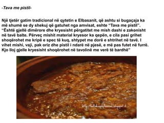-Tava me pistil-
Një tjetër gatim tradicional në qytetin e Elbasanit, që ashtu si bugaçaja ka
më shumë se dy shekuj që gatuhet nga amvisat, eshte “Tava me pistil”.
“Është gjellë dimërore dhe kryesisht përgatitet me mish dashi e zakonisht
në tavë balte. Përveç mishit material kryesor ka qepën, e cila pasi grihet
shoqërohet me kripë e spec të kuq, shtypet me dorë e shtrihet në tavë. I
vihet mishi, vaji, pak oriz dhe pistil i ndarë në pjesë, e më pas futet në furrë.
Kjo lloj gjelle kryesisht shoqërohet në tavolinë me verë të bardhë”
 