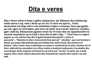 Dita e veres
Dita e Veres njihet si festa e gjithe shqiptareve, por Elbasani dhe ballokumja
eshte zemra e saj. nata e Veres qe nis me 13 mars me zjarrin,.. Porta
zbukurohet me dege ulliri e cila simbolizon futjen e miresise. Disa nga gjellet,
qe nuk i gjen ne vend tjeter, jane tava me pistil, tava e kosit, kabunia, comleku,
gjeli i detit etj. Elbasanasit zgjohen heret me 14 mars dhe me njeperkushtim te
vecante hapinderen qe te futet e mira dhe te dali e liga. ". "Është festë me origjinë
pagane, ku nuk ndërhyn feja dhe të gjithë festojnë kënaqësinë e stinës së
pranverës",. "Ndoshta në vitet e komunizmit festa pati një " ndrydhje", pasi nuk festohej si
dikurë, por prapë elbasanllinjtë gatuanin ballakumet, bënin kamë, dhe drekonin në
lëndina", Dita e Verës, festa e përtëritjes së natyrës e vazhdimësisë së jetës, festohet më 14
Mars, pikërisht kur mendohet se ka filluar mbirja e bimësisë tradicionale si karakaftet dhe
manushaqet. Rreth origjinës së festimit të saj nuk ka një "version" të qartë, por si festë
pagane, Dita e Verës shpreh adhurimin dhe simpatinë për natyrën dhe veprat e saj mbi
tokë
 