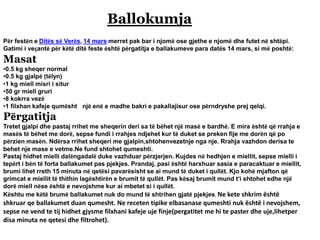 Ballokumja
Për festën e Ditës së Verës, 14 mars merret pak bar i njomë ose gjethe e njomë dhe futet në shtëpi.
Gatimi i veçantë për këtë ditë feste është përgatitja e ballakumeve para datës 14 mars, si më poshtë:
Masat
•0.5 kg sheqer normal
•0.5 kg gjalpë (tëlyn)
•1 kg miell misri i situr
•50 gr miell gruri
•8 kokrra vezë
•1 filxhan kafeje qumësht një enë e madhe bakri e pakallajisur ose përndryshe prej qelqi.
Përgatitja
Tretet gjalpi dhe pastaj rrihet me sheqerin deri sa të bëhet një masë e bardhë. E mira është që rrahja e
masës të bëhet me dorë, sepse fundi i rrahjes ndjehet kur të duket se preken fije me dorën që po
përzien masën. Ndërsa rrihet sheqeri me gjalpin,shtohenvezetnje nga nje. Rrahja vazhdon derisa te
behet nje mase e vetme.Ne fund shtohet qumeshti.
Pastaj hidhet mielli dalëngadalë duke vazhduar përzjerjen. Kujdes në hedhjen e miellit, sepse mielli i
tepërt i bën të forta ballakumet pas pjekjes. Prandaj, pasi është harxhuar sasia e paracaktuar e miellit,
brumi lihet rreth 15 minuta në qetësi pavarësisht se ai mund të duket i qullët. Kjo kohë mjafton që
grimcat e miellit të thithin lagështirën e brumit të qullët. Pas kësaj brumit mund t’i shtohet edhe një
dorë miell nëse është e nevojshme kur ai mbetet si i qullët.
Kështu me këtë brumë ballakumet nuk do mund të shtrihen gjatë pjekjes. Ne kete shkrim është
shkruar qe ballakumet duan qumesht. Ne receten tipike elbasanase qumeshti nuk është i nevojshem,
sepse ne vend te tij hidhet gjysme filxhani kafeje uje finje(pergatitet me hi te paster dhe uje,lihetper
disa minuta ne qetesi dhe filtrohet).
 