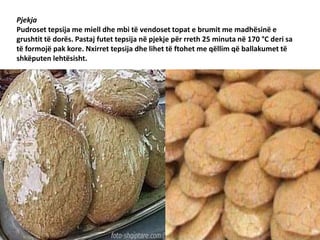 Pjekja
Pudroset tepsija me miell dhe mbi të vendoset topat e brumit me madhësinë e
grushtit të dorës. Pastaj futet tepsija në pjekje për rreth 25 minuta në 170 °C deri sa
të formojë pak kore. Nxirret tepsija dhe lihet të ftohet me qëllim që ballakumet të
shkëputen lehtësisht.
 