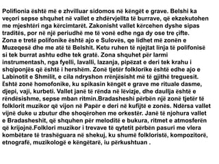 Polifionia është më e zhvilluar sidomos në këngët e grave. Belshi ka
veçori sepse shquhet në vallet e zhdërvjellta të burrave, që ekzekutohen
me mjeshtëri nga kërcimtarët. Zakonisht vallet kërcehen dyshe sipas
traditës, por në një periudhë me të vonë edhe nga dy ose tre çifte.
Zona e tretë polifonike është ajo e Sulovës, qe lidhet më zonën e
Muzeqesë dhe me atë të Belshit. Ketu ruhen të njejtat linja të polifonisë
si tek burrat ashtu edhe tek gratë. Zona shquhet për larmi
instrumentash, nga fyelli, lavalli, lazanja, pipëzat e deri tek krahu i
shqiponjës që është i hershëm. Zonë tjetër folklorike është edhe ajo e
Labinotit e Shmilit, e cila ndryshon rrënjësisht më të gjithë treguesit.
Është zonë homofonike, ku spikasin këngët e grave me rituale dasme,
djepi, vaji, kurbeti. Vallet janë të rënda në lëvizje, dhe daullja është e
rëndësishme, sepse mban ritmin.Bradasheshi përbën një zonë tjetër të
folklorit muzikor që vijon në Papër e deri në kufijtë e zonës. Ndërsa vallet
vijnë duke u zbutur dhe shoqërohen me orkestër. Janë të njohura vallet
e Bradasheshit, që shquhen për meloditë e bukura, ritmet e atmosferën
që krijojnë.Folklori muzikor i trevave të qytetit përbën pasuri me vlera
kombëtare të trashëguara në shekuj, ku shumë folkloristë, kompozitorë,
etnografë, muzikologë e këngëtarë, iu përkushtuan .
 