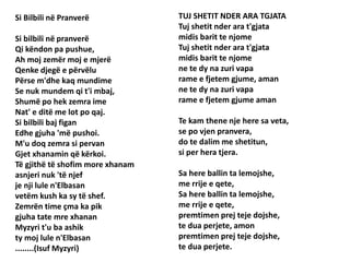 Si Bilbili në Pranverë
Si bilbili në pranverë
Qi këndon pa pushue,
Ah moj zemër moj e mjerë
Qenke djegë e përvëlu
Përse m'dhe kaq mundime
Se nuk mundem qi t'i mbaj,
Shumë po hek zemra ime
Nat' e ditë me lot po qaj.
Si bilbili baj figan
Edhe gjuha 'më pushoi.
M'u doq zemra si pervan
Gjet xhanamin që kërkoi.
Të gjithë të shofim more xhanam
asnjeri nuk 'të njef
je nji lule n'Elbasan
vetëm kush ka sy të shef.
Zemrën time çma ka pik
gjuha tate mre xhanan
Myzyri t'u ba ashik
ty moj lule n'Elbasan
........(Isuf Myzyri)
TUJ SHETIT NDER ARA TGJATA
Tuj shetit nder ara t'gjata
midis barit te njome
Tuj shetit nder ara t'gjata
midis barit te njome
ne te dy na zuri vapa
rame e fjetem gjume, aman
ne te dy na zuri vapa
rame e fjetem gjume aman
Te kam thene nje here sa veta,
se po vjen pranvera,
do te dalim me shetitun,
si per hera tjera.
Sa here ballin ta lemojshe,
me rrije e qete,
Sa here ballin ta lemojshe,
me rrije e qete,
premtimen prej teje dojshe,
te dua perjete, amon
premtimen prej teje dojshe,
te dua perjete.
 