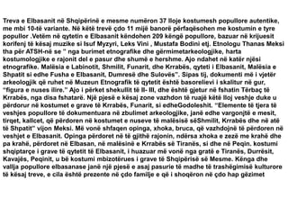 Treva e Elbasanit në Shqipërinë e mesme numëron 37 lloje kostumesh popullore autentike,
me mbi 10-të variante. Në këtë trevë çdo 11 mijë banorë përfaqësohen me kostumin e tyre
popullor .Vetëm në qytetin e Elbasanit këndohen 209 këngë popullore, bazuar në krijuesit
korifenj të kësaj muzike si Isuf Myzyri, Leks Vini , Mustafa Bodini etj. Etnologu Thanas Meksi
tha për ATSH-në se ” nga burimet etnografike dhe gërmimetarkeologjike, harta
kostumologjike e rajonit del e pasur dhe shumë e hershme. Ajo ndahet në katër njësi
etnografike. Malësia e Labinotit, Shmilit, Funarit, dhe Krrabës, qyteti i Elbasanit, Malësia e
Shpatit si edhe Fusha e Elbasanit, Dumresë dhe Sulovës”. Sipas tij, dokumenti më i vjetër
arkeologjik që ruhet në Muzeun Etnografik të qytetit është basorelievi i skalitur në gur,
“figura e nuses ilire.” Ajo i përket shekullit të II- III, dhe është gjetur në fshatin Tërbaç të
Krrabës, nga disa fshatarë. Një pjesë e kësaj zone vazhdon të ruajë këtë lloj veshje duke u
përdorur në kostumet e grave të Krrabës, Funarit, si edheGodoleshit. “Elemente të tjera të
veshjes popullore të dokumentuara në zbulimet arkeologjike, janë edhe vargonjtë e mesit,
tirqet, kallcet, që përdoren në kostumet e nuseve të malësisë sëShmilit, Krrabës dhe në atë
të Shpatit” vijon Meksi. Më vonë shfaqen opinga, xhoka, bruca, që vazhdojnë të përdoren në
veshjet e Elbasanit. Opinga përdoret në të gjithë rajonin, ndërsa xhoka e zezë me krahë dhe
pa krahë, përdoret në Elbasan, në malësinë e Krrabës së Tiranës, si dhe në Peqin. kostumi
shqiptarçe i grave të qytetit të Elbasanit, i huazuar më vonë nga gratë e Tiranës, Durrësit,
Kavajës, Peqinit, u bë kostumi mbizotërues i grave të Shqipërisë së Mesme. Kënga dhe
vallja popullore elbasanase janë një pjesë e asaj pasurie të madhe të trashëgimisë kulturore
të kësaj treve, e cila është prezente në çdo familje e që i shoqëron në çdo hap gëzimet
 