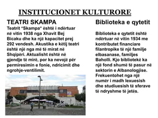 INSTITUCIONET KULTURORE
TEATRI SKAMPA
Teatrit “Skampa” është i ndërtuar
në vitin 1938 nga Xhavit Bej
Bicaku dhe ka një kapacitet prej
292 vendesh. Akustika e këtij teatri
është një nga më të mirat në
Shqipëri. Aktualisht është në
gjendje të mirë, por ka nevojë për
permiresimin e fonie, ndricimit dhe
ngrohje-ventilimit.
Biblioteka e qytetit
Biblioteka e qytetit është
ndërtuar në vitin 1934 me
kontributet financiare
filantropike të një familje
elbasanase, familjes
Baholli. Kjo bibliotekë ka
një fond shumë të pasur në
sektorin e Albanologjise.
Frekuentohet nga një
numër i madh lexuesish
dhe studiuesish të sferave
të ndryshme të jetës.
 