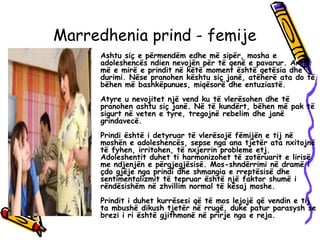 Marredhenia prind - femije
• Ashtu siç e përmendëm edhe më sipër, mosha e
adoleshencës ndien nevojën për të qenë e pavarur. Arma
më e mirë e prindit në këtë moment është qetësia dhe
durimi. Nëse pranohen kështu siç janë, atëherë ata do të
bëhen më bashkëpunues, miqësorë dhe entuziastë.
Atyre u nevojitet një vend ku të vlerësohen dhe të
pranohen ashtu siç janë. Në të kundërt, bëhen më pak të
sigurt në veten e tyre, tregojnë rebelim dhe janë
grindavecë.
Prindi është i detyruar të vlerësojë fëmijën e tij në
moshën e adoleshencës, sepse nga ana tjetër ata nxitojnë
të fyhen, irritohen, të nxjerrin probleme etj.
Adoleshentit duhet ti harmonizohet të zotëruarit e lirisë
me ndjenjën e përgjegjësisë. Mos-shndërrimi në dramë i
çdo gjëje nga prindi dhe shmangia e rreptësisë dhe
sentimentalizmit të tepruar është një faktor shumë i
rëndësishëm në zhvillim normal të kësaj moshe.
Prindit i duhet kurrësesi që të mos lejojë që vendin e tij
ta mbushë dikush tjetër në rrugë, duke patur parasysh se
brezi i ri është gjithmonë në prirje nga e reja.
 