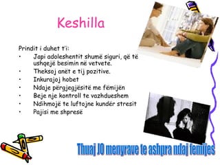 Keshilla
Prindit i duhet t’i:
• Japi adoleshentit shumë siguri, që të
ushqejë besimin në vetvete.
• Theksoj anët e tij pozitive.
• Inkurajoj hobet
• Ndaje përgjegjësitë me fëmijën
• Beje nje kontroll te vazhdueshem
• Ndihmojë te luftojne kundër stresit
• Pajisi me shpresë
 