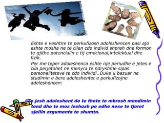 Eshte e veshtire te perkufizosh adoleshencen pasi ajo
eshte mosha ne te cilen cdo individ shpreh dhe formon
te gjithe potencialin e tij emocional,intelektual dhe
fizik.
Per me teper adoleshenca eshte nje periudhe e jetes e
cila perjetohet ne menyra te ndryshme sipas
personaliteteve te cdo individi..Duke u bazuar ne
studimin e bere adoleshentet e perkufizojne
adoleshencen:
“Te jesh adoleshent do te thote te mbrosh mendimin
tend dhe te mos leshosh pe edhe nese te tjeret
sjellin argumenta te shumta.
 