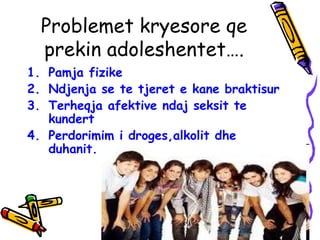 Problemet kryesore qe
prekin adoleshentet….
1. Pamja fizike
2. Ndjenja se te tjeret e kane braktisur
3. Terheqja afektive ndaj seksit te
kundert
4. Perdorimim i droges,alkolit dhe
duhanit.
 