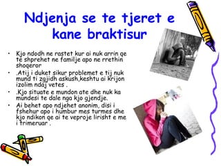 Ndjenja se te tjeret e
kane braktisur
• Kjo ndodh ne rastet kur ai nuk arrin qe
te shprehet ne familje apo ne rrethin
shoqeror
• .Atij i duket sikur problemet e tij nuk
mund ti zgjidh askush,keshtu ai krijon
izolim ndaj vetes .
• .Kjo situate e mundon ate dhe nuk ka
mundesi te dale nga kjo gjendje.
• Ai behet apo ndjehet anonim, disi i
fshehur apo i humbur mes turmes dhe
kjo ndikon qe ai te veproje lirisht e me
i trimeruar .
 