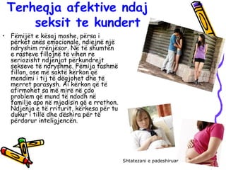 Terheqja afektive ndaj
seksit te kundert
• Fëmijët e kësaj moshe, përsa i
përket anës emocionale, ndiejnë një
ndryshim rrënjësor. Në të shumtën
e rasteve fillojnë të vihen re
seriozisht ndjenjat përkundrejt
sekseve të ndryshme. Fëmija tashmë
fillon, ose më saktë kërkon që
mendimi i tij të dëgjohet dhe të
merret parasysh. Ai kërkon që të
afirmohet sa më mirë në çdo
problem që mund të ndodh në
familje apo në mjedisin që e rrethon.
Ndjenja e të rriturit, kërkesa për tu
dukur i tillë dhe dëshira për të
përdorur inteligjencën.
Shtatezani e padeshiruar
 