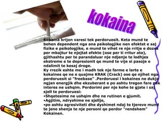 Kokaina krijon varesi tek perdoruesit. Keta mund te
behen dependent nga ana psikologjike nen efektet e saj
fizike e psikologjike, e mund te vihet re nje rritje e dozes
per mbajtur te njejtat efekte (ose per ti rritur ato),
gjithashtu per te parandaluar nje ndjenje te lodhjes
ekstreme e te depresionit qe mund te vije si pasoje e
ndalimit te kesaj droge.
Ky rrezik eshte me i madh tek nje forme e larte e
kokaines qe ne e quajme KRAK (Crack) ose qe njihet nga
perdoruesit si "freebase" .Perdoruesi i kokaines ne dukje
ngjan energjik dhe ekzuberant e po ashtu tregon fare pak
interes ne ushqim. Perdorimi per nje kohe te gjate i saj
sjell te perdoruesi:
•Shqetesime ne ushqim dhe ne rutinen e gjumit.
•Agjitim, ndryshime ne sjellje,
•po ashtu agresiviteti dhe dyshimet ndaj te tjereve mund
te jene shenja te nje personi qe perdor "rendshem"
Kokainen.
 