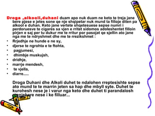 Droga ,alkooli,duhani duam apo nuk duam ne keto te treja jane
bere pjese e jetes sone qe nje shqipetar nuk mund ta filloje diten pa
alkool e duhan. Keto jane vertete shqetesuese sepse numri i
perdoruesve te cigares sa vjen e rritet sidomos adoleshentet filloin
pirjen e saj per tu dukur me te rritur por pasojat qe sjellin ato jane
nga me te ndryshmet dhe me te rrezikshmet :
• Rrjedhje ne hunde e ne sy,
• djerse te ngrohta e te ftohta,
• pagjumesi,
• dhimbje muskujsh,
• dridhje,
• marrje mendesh,
• te vjella,
• diarre.....
Droga Duhani dhe Alkoli duhet te ndalohen rreptesishte sepse
ato mund te te marrin jeten sa hap dhe mbyll syte. Duhet te
kurohesh nese je i varur nga keto dhe duhet ti parandalosh
menjehere nese i ke filluar...
 