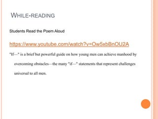 WHILE-READING
Students Read the Poem Aloud
https://www.youtube.com/watch?v=Ow5xbBnOU2A
"If—" is a brief but powerful guide on how young men can achieve manhood by
overcoming obstacles—the many "if—" statements that represent challenges
universal to all men.
 