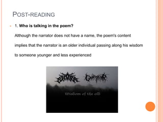 POST-READING
 1. Who is talking in the poem?
Although the narrator does not have a name, the poem's content
implies that the narrator is an older individual passing along his wisdom
to someone younger and less experienced
 