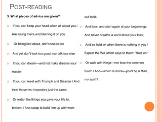 POST-READING
3. What pieces of advice are given?
 If you can keep your head when all about you /
Are losing theirs and blaming it on you
 Or being lied about, don't deal in lies
 And yet don't look too good, nor talk too wise
 If you can dream—and not make dreams your
master
 If you can meet with Triumph and Disaster / And
treat those two impostors just the same;
 Or watch the things you gave your life to,
broken, / And stoop to build 'em up with worn-
out tools:
 And lose, and start again at your beginnings
And never breathe a word about your loss;
 And so hold on when there is nothing in you /
Expect the Will which says to them: "Hold on!"
 Or walk with Kings—nor lose the common
touch / And—which is more—you'll be a Man,
my son! ?
 