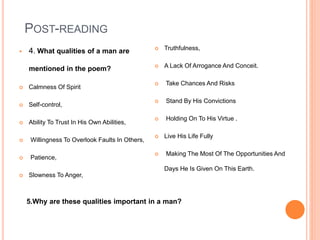 POST-READING
 4. What qualities of a man are
mentioned in the poem?
 Calmness Of Spirit
 Self-control,
 Ability To Trust In His Own Abilities,
 Willingness To Overlook Faults In Others,
 Patience,
 Slowness To Anger,
 Truthfulness,
 A Lack Of Arrogance And Conceit.
 Take Chances And Risks
 Stand By His Convictions
 Holding On To His Virtue .
 Live His Life Fully
 Making The Most Of The Opportunities And
Days He Is Given On This Earth.
5.Why are these qualities important in a man?
 