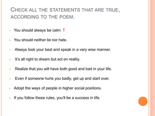 CHECK ALL THE STATEMENTS THAT ARE TRUE,
ACCORDING TO THE POEM.
 You should always be calm. T
 You should neither lie nor hate.
 Always look your best and speak in a very wise manner.
 It’s all right to dream but act on reality.
 Realize that you will have both good and bad in your life.
 Even if someone hurts you badly, get up and start over.
 Adopt the ways of people in higher social positions.
 If you follow these rules, you’ll be a success in life.
 