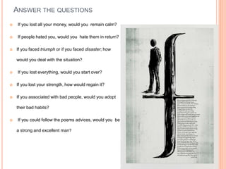 ANSWER THE QUESTIONS
 If you lost all your money, would you remain calm?
 If people hated you, would you hate them in return?
 If you faced triumph or if you faced disaster; how
would you deal with the situation?
 If you lost everything, would you start over?
 If you lost your strength, how would regain it?
 If you associated with bad people, would you adopt
their bad habits?
 If you could follow the poems advices, would you be
a strong and excellent man?
 